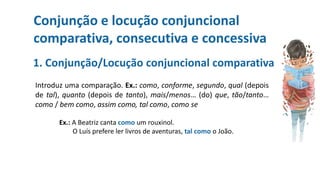 Conjunção e locução conjuncional
comparativa, consecutiva e concessiva
1. Conjunção/Locução conjuncional comparativa
Introduz uma comparação. Ex.: como, conforme, segundo, qual (depois
de tal), quanto (depois de tanto), mais/menos… (do) que, tão/tanto…
como / bem como, assim como, tal como, como se
Ex.: A Beatriz canta como um rouxinol.
O Luís prefere ler livros de aventuras, tal como o João.
 