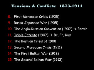 Tensions & Conflicts: 1873-1914
8. First Moroccan Crisis (1905)
9. Russo-Japanese War (1905)
10. The Anglo-Russian Convention (1907)  Persia
11. Triple Entente (1907)  Br, Fr, Rus
12. The Bosnian Crisis of 1908
13. Second Moroccan Crisis (1911)
14. The First Balkan War (1912)
15. The Second Balkan War (1913)
 