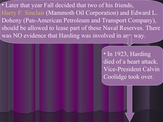 • Later that year Fall decided that two of his friends,
Harry F. Sinclair (Mammoth Oil Corporation) and Edward L.
Doheny (Pan-American Petroleum and Transport Company),
should be allowed to lease part of these Naval Reserves. There
was NO evidence that Harding was involved in any way.
• In 1923, Harding
died of a heart attack.
Vice-President Calvin
Coolidge took over.
 