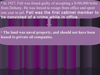• In 1927, Fall was found guilty of accepting a $100,000 bribe
from Doheny. He was forced to resign from office and spent
one year in jail. Fall was the first cabinet member to
be convicted of a crime while in office.
• The land was naval property, and should not have been
leased to private oil companies.
 
