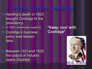 Pres. Calvin CoolidgePres. Calvin Coolidge
Harding’s death in 1923Harding’s death in 1923
brought Coolidge to thebrought Coolidge to the
presidency.presidency.
In 1924, Americans voted toIn 1924, Americans voted to
Coolidge’s businessCoolidge’s business
policy was laissezpolicy was laissez
faire :faire :
Between 1921and 1929Between 1921and 1929
the output of industrythe output of industry
nearly Doublednearly Doubled
“Keep cool with
Coolidge”
 