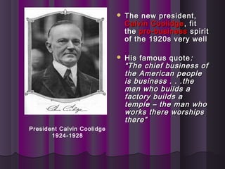  The new president,The new president,
Calvin CoolidgeCalvin Coolidge , fit, fit
thethe pro-businesspro-business spiritspirit
of the 1920s very wellof the 1920s very well
 His famous quoteHis famous quote ::
“The chief business of“The chief business of
the American peoplethe American people
is business . . .theis business . . .the
man who builds aman who builds a
factory builds afactory builds a
temple – the man whotemple – the man who
works there worshipsworks there worships
there”there”
President Calvin Coolidge
1924-1928
 