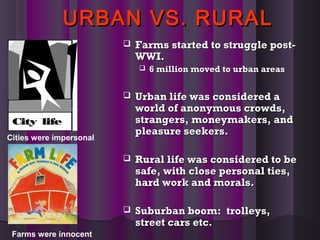 URBAN VS. RURALURBAN VS. RURAL
 Farms started to struggle post-Farms started to struggle post-
WWI.WWI.
 6 million moved to urban areas6 million moved to urban areas
 Urban life was considered aUrban life was considered a
world of anonymous crowds,world of anonymous crowds,
strangers, moneymakers, andstrangers, moneymakers, and
pleasure seekers.pleasure seekers.
 Rural life was considered to beRural life was considered to be
safe, with close personal ties,safe, with close personal ties,
hard work and morals.hard work and morals.
 Suburban boom: trolleys,Suburban boom: trolleys,
street cars etc.street cars etc.
Cities were impersonal
Farms were innocent
 