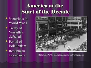 America at theAmerica at the
Start of the DecadeStart of the Decade
 Victorious inVictorious in
World War IWorld War I
 Treaty ofTreaty of
VersaillesVersailles
defeateddefeated
 Period ofPeriod of
isolationismisolationism
 RepublicanRepublican
ascendancyascendancy Returning WWI soldiers parading in Minneapolis
 