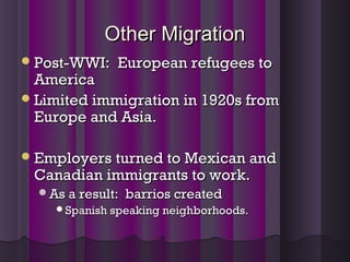 Other MigrationOther Migration
Post-WWI: European refugees toPost-WWI: European refugees to
AmericaAmerica
Limited immigration in 1920s fromLimited immigration in 1920s from
Europe and Asia.Europe and Asia.
Employers turned to Mexican andEmployers turned to Mexican and
Canadian immigrants to work.Canadian immigrants to work.
As a result: barrios createdAs a result: barrios created
Spanish speaking neighborhoods.Spanish speaking neighborhoods.
 