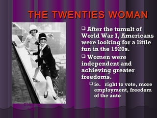 THE TWENTIES WOMANTHE TWENTIES WOMAN
 After the tumult ofAfter the tumult of
World War I, AmericansWorld War I, Americans
were looking for a littlewere looking for a little
fun in the 1920s.fun in the 1920s.
 Women wereWomen were
independent andindependent and
achieving greaterachieving greater
freedoms.freedoms.
 ie. right to vote, moreie. right to vote, more
employment, freedomemployment, freedom
of the autoof the auto
Chicago
1926
 