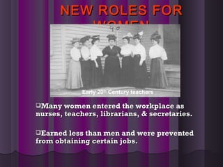 NEW ROLES FORNEW ROLES FOR
WOMENWOMEN
Many women entered the workplace asMany women entered the workplace as
nurses, teachers, librarians, & secretaries.nurses, teachers, librarians, & secretaries.
Earned less than men and were preventedEarned less than men and were prevented
from obtaining certain jobs.from obtaining certain jobs.
Early 20th
Century teachers
 