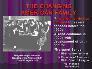 THE CHANGINGTHE CHANGING
AMERICAN FAMILYAMERICAN FAMILY
 American birthratesAmerican birthrates
declineddeclined for severalfor several
decades before thedecades before the
1920s.1920s.
Trend continues inTrend continues in
1920s with1920s with
development of birthdevelopment of birth
control.control.
Margaret SangerMargaret Sanger
 Birth control activistBirth control activist
 Founder of AmericanFounder of American
Birth Control LeagueBirth Control League
 ie. Plannedie. Planned
ParenthoodParenthood
Margaret Sanger and other
founders of the American Birth
Control League - 1921
 