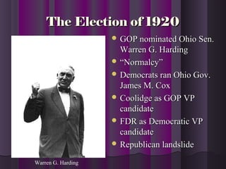The Election of 1920The Election of 1920
 GOP nominated Ohio Sen.GOP nominated Ohio Sen.
Warren G. HardingWarren G. Harding
 ““Normalcy”Normalcy”
 Democrats ran Ohio Gov.Democrats ran Ohio Gov.
James M. CoxJames M. Cox
 Coolidge as GOP VPCoolidge as GOP VP
candidatecandidate
 FDR as Democratic VPFDR as Democratic VP
candidatecandidate
 Republican landslideRepublican landslide
Warren G. Harding
 