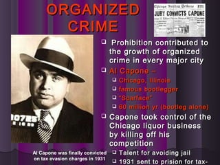 ORGANIZEDORGANIZED
CRIMECRIME
 Prohibition contributed toProhibition contributed to
the growth of organizedthe growth of organized
crime in every major citycrime in every major city
 Al Capone –Al Capone –
 Chicago, IllinoisChicago, Illinois
 famous bootleggerfamous bootlegger
 ““Scarface”Scarface”
 60 million yr (bootleg alone)60 million yr (bootleg alone)
 Capone took control of theCapone took control of the
Chicago liquor businessChicago liquor business
by killing off hisby killing off his
competitioncompetition
 Talent for avoiding jailTalent for avoiding jail
 1931 sent to prision for tax-1931 sent to prision for tax-
Al Capone was finally convicted
on tax evasion charges in 1931
 
