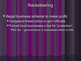 RacketeeringRacketeering
Illegal business scheme to make profit.Illegal business scheme to make profit.
Gangsters bribed police or gov’t officials.Gangsters bribed police or gov’t officials.
Forced local businesses a fee for “protection”.Forced local businesses a fee for “protection”.
No fee - gunned down or businesses blown to bitsNo fee - gunned down or businesses blown to bits
 