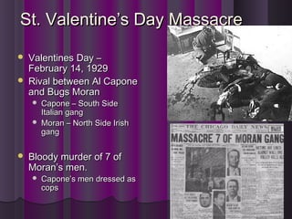 St. Valentine’s Day MassacreSt. Valentine’s Day Massacre
 Valentines Day –Valentines Day –
February 14, 1929February 14, 1929
 Rival between Al CaponeRival between Al Capone
and Bugs Moranand Bugs Moran
 Capone – South SideCapone – South Side
Italian gangItalian gang
 Moran – North Side IrishMoran – North Side Irish
ganggang
 Bloody murder of 7 ofBloody murder of 7 of
Moran’s men.Moran’s men.
 Capone’s men dressed asCapone’s men dressed as
copscops
 