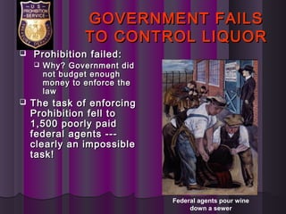 GOVERNMENT FAILSGOVERNMENT FAILS
TO CONTROL LIQUORTO CONTROL LIQUOR
 Prohibition failed:Prohibition failed:
 Why? Government didWhy? Government did
not budget enoughnot budget enough
money to enforce themoney to enforce the
lawlaw
 The task of enforcingThe task of enforcing
Prohibition fell toProhibition fell to
1,500 poorly paid1,500 poorly paid
federal agents ---federal agents ---
clearly an impossibleclearly an impossible
task!task!
Federal agents pour wine
down a sewer
 