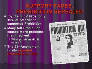 SUPPORT FADES,SUPPORT FADES,
PROHIBITION REPEALEDPROHIBITION REPEALED
 By the mid-1920s, onlyBy the mid-1920s, only
19% of Americans19% of Americans
supported Prohibitionsupported Prohibition
 Many felt ProhibitionMany felt Prohibition
caused more problemscaused more problems
than it solvedthan it solved
 What problems did itWhat problems did it
cause?cause?
 The 21The 21stst
AmendmentAmendment
finallyfinally repealedrepealed
Prohibition in 1933Prohibition in 1933
 