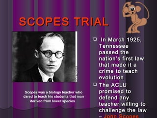 SCOPES TRIALSCOPES TRIAL
 In March 1925,In March 1925,
TennesseeTennessee
passed thepassed the
nation’s first lawnation’s first law
that made it athat made it a
crime to teachcrime to teach
evolutionevolution
 The ACLUThe ACLU
promised topromised to
defend anydefend any
teacher willing toteacher willing to
challenge the lawchallenge the law
Scopes was a biology teacher who
dared to teach his students that man
derived from lower species
 