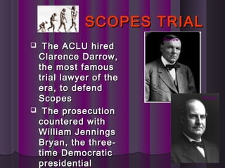 SCOPES TRIALSCOPES TRIAL
 The ACLU hiredThe ACLU hired
Clarence Darrow,Clarence Darrow,
the most famousthe most famous
trial lawyer of thetrial lawyer of the
era, to defendera, to defend
ScopesScopes
 The prosecutionThe prosecution
countered withcountered with
William JenningsWilliam Jennings
Bryan, the three-Bryan, the three-
time Democratictime Democratic
presidentialpresidential
Darrow
Bryan
 