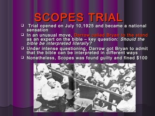 SCOPES TRIALSCOPES TRIAL
 Trial opened on July 10,1925 and became a nationalTrial opened on July 10,1925 and became a national
sensationsensation
 In an unusual move,In an unusual move, Darrow called Bryan to the standDarrow called Bryan to the stand
as an expert on the bible – key question:as an expert on the bible – key question: Should theShould the
bible bebible be interpreted literally?interpreted literally?
 Under intense questioning, Darrow got Bryan to admitUnder intense questioning, Darrow got Bryan to admit
that the bible can be interpreted in different waysthat the bible can be interpreted in different ways
 Nonetheless, Scopes was found guilty and fined $100Nonetheless, Scopes was found guilty and fined $100
Bryan
Darrow
 
