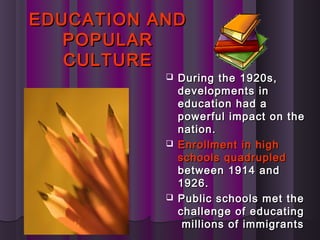 EDUCATION ANDEDUCATION AND
POPULARPOPULAR
CULTURECULTURE
 During the 1920s,During the 1920s,
developments indevelopments in
education had aeducation had a
powerful impact on thepowerful impact on the
nation.nation.
 Enrollment in highEnrollment in high
schools quadrupledschools quadrupled
between 1914 andbetween 1914 and
1926.1926.
 Public schools met thePublic schools met the
challenge of educatingchallenge of educating
millions of immigrantsmillions of immigrants
 