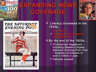 EXPANDING NEWSEXPANDING NEWS
COVERAGECOVERAGE
 Literacy increased in theLiteracy increased in the
1920s…1920s…
as a resultas a result
 Newspaper and magazineNewspaper and magazine
circulation rose.circulation rose.
 By the end of the 1920s…By the end of the 1920s…
 10 American magazines --10 American magazines --
includingincluding Reader’s Digest,Reader’s Digest,
Saturday Evening Post,TimeSaturday Evening Post,Time
–– boasted circulations ofboasted circulations of
over 2 million a year.over 2 million a year.
 Tabloids createdTabloids created
 