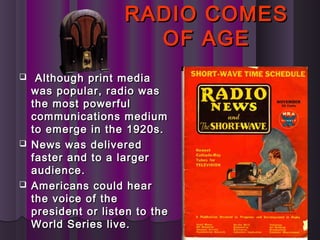 RADIO COMESRADIO COMES
OF AGEOF AGE
 Although print mediaAlthough print media
was popular, radio waswas popular, radio was
the most powerfulthe most powerful
communications mediumcommunications medium
to emerge in the 1920s.to emerge in the 1920s.
 News was deliveredNews was delivered
faster and to a largerfaster and to a larger
audience.audience.
 Americans could hearAmericans could hear
the voice of thethe voice of the
president or listen to thepresident or listen to the
World Series live.World Series live.
 