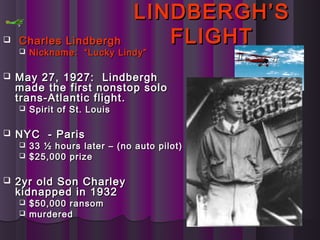 LINDBERGH’SLINDBERGH’S
FLIGHTFLIGHT Charles LindberghCharles Lindbergh
 Nickname: “Lucky Lindy”Nickname: “Lucky Lindy”
 May 27, 1927: LindberghMay 27, 1927: Lindbergh
made the first nonstop solomade the first nonstop solo
trans-Atlantic flight.trans-Atlantic flight.
 Spirit of St. LouisSpirit of St. Louis
 NYC - ParisNYC - Paris
 33 ½ hours later – (no auto pilot)33 ½ hours later – (no auto pilot)
 $25,000 prize$25,000 prize
 2yr old Son Charley2yr old Son Charley
kidnapped in 1932kidnapped in 1932
 $50,000 ransom$50,000 ransom
 murderedmurdered
 