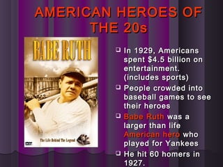 AMERICAN HEROES OFAMERICAN HEROES OF
THE 20sTHE 20s
 In 1929, AmericansIn 1929, Americans
spent $4.5 billion onspent $4.5 billion on
entertainment.entertainment.
(includes sports)(includes sports)
 People crowded intoPeople crowded into
baseball games to seebaseball games to see
their heroestheir heroes
 Babe RuthBabe Ruth was awas a
larger than lifelarger than life
American heroAmerican hero whowho
played for Yankeesplayed for Yankees
 He hit 60 homers inHe hit 60 homers in
1927.1927.
 