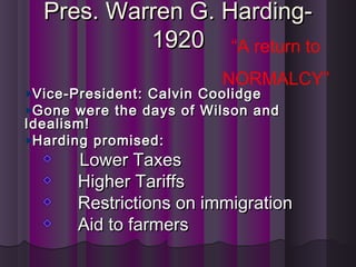 Pres. Warren G. Harding-Pres. Warren G. Harding-
19201920
Vice-President: Calvin CoolidgeVice-President: Calvin Coolidge
Gone were the days of Wilson andGone were the days of Wilson and
Idealism!Idealism!
Harding promised:Harding promised:
Lower TaxesLower Taxes
Higher TariffsHigher Tariffs
Restrictions on immigrationRestrictions on immigration
Aid to farmersAid to farmers
“A return to
NORMALCY”
 