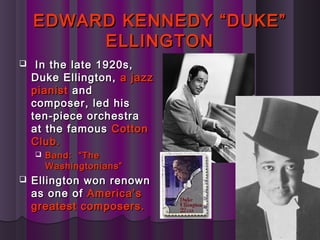 EDWARD KENNEDY “DUKE”EDWARD KENNEDY “DUKE”
ELLINGTONELLINGTON
 In the late 1920s,In the late 1920s,
Duke Ellington,Duke Ellington, a jazza jazz
pianistpianist andand
composer, led hiscomposer, led his
ten-piece orchestraten-piece orchestra
at the famousat the famous CottonCotton
Club.Club.
 Band: “TheBand: “The
Washingtonians”Washingtonians”
 Ellington won renownEllington won renown
as one ofas one of America’sAmerica’s
greatest composers.greatest composers.
 