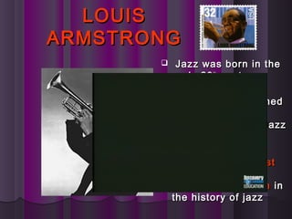 LOUISLOUIS
ARMSTRONGARMSTRONG
 Jazz was born in theJazz was born in the
early 20early 20thth
centurycentury
 In 1922, a youngIn 1922, a young
trumpet player namedtrumpet player named
Louis ArmstrongLouis Armstrong
joined the Creole Jazzjoined the Creole Jazz
Band.Band.
 Armstrong isArmstrong is
considered theconsidered the mostmost
important andimportant and
influential musicianinfluential musician inin
the history of jazzthe history of jazz
 