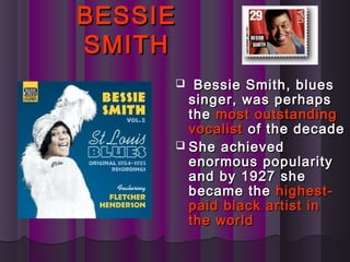 BESSIEBESSIE
SMITHSMITH
 Bessie Smith, bluesBessie Smith, blues
singer, was perhapssinger, was perhaps
thethe most outstandingmost outstanding
vocalistvocalist of the decadeof the decade
 She achievedShe achieved
enormous popularityenormous popularity
and by 1927 sheand by 1927 she
became thebecame the highest-highest-
paid black artist inpaid black artist in
the worldthe world
 