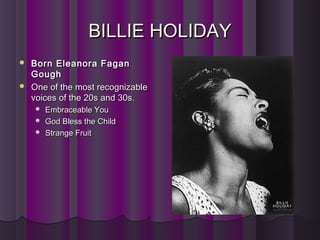 BILLIE HOLIDAYBILLIE HOLIDAY
 Born Eleanora FaganBorn Eleanora Fagan
GoughGough
 One of the most recognizableOne of the most recognizable
voices of the 20s and 30s.voices of the 20s and 30s.
 Embraceable YouEmbraceable You
 God Bless the ChildGod Bless the Child
 Strange FruitStrange Fruit
 