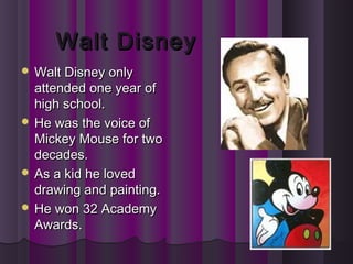 Walt DisneyWalt Disney
 Walt Disney onlyWalt Disney only
attended one year ofattended one year of
high school.high school.
 He was the voice ofHe was the voice of
Mickey Mouse for twoMickey Mouse for two
decades.decades.
 As a kid he lovedAs a kid he loved
drawing and painting.drawing and painting.
 He won 32 AcademyHe won 32 Academy
Awards.Awards.
 