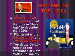 WRITERS OFWRITERS OF
THE 1920sTHE 1920s
 Writer F. ScottWriter F. Scott
FitzgeraldFitzgerald coinedcoined
the phrase “Jazzthe phrase “Jazz
Age” to describeAge” to describe
the 1920sthe 1920s
 Fitzgerald wroteFitzgerald wrote
Paradise LostParadise Lost andand
The Great GatsbyThe Great Gatsby
 The Great GatsbyThe Great Gatsby
reflected thereflected the
emptiness of Newemptiness of New
York elite societyYork elite society
 