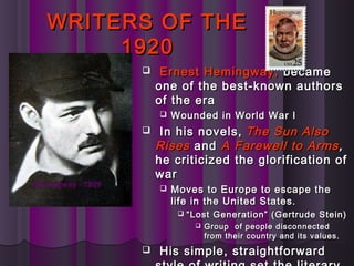 WRITERS OF THEWRITERS OF THE
19201920
 Ernest Hemingway,Ernest Hemingway, becamebecame
one of the best-known authorsone of the best-known authors
of the eraof the era
 Wounded in World War IWounded in World War I
 In his novels,In his novels, The Sun AlsoThe Sun Also
RisesRises andand AA Farewell to ArmsFarewell to Arms,,
he criticized the glorification ofhe criticized the glorification of
warwar
 Moves to Europe to escape theMoves to Europe to escape the
life in the United States.life in the United States.
 ““Lost Generation” (Gertrude Stein)Lost Generation” (Gertrude Stein)
 Group of people disconnectedGroup of people disconnected
from their country and its values.from their country and its values.
 His simple, straightforwardHis simple, straightforward
Hemingway - 1929
 