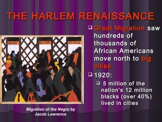 THE HARLEM RENAISSANCETHE HARLEM RENAISSANCE
 Great MigrationGreat Migration sawsaw
hundreds ofhundreds of
thousands ofthousands of
African AmericansAfrican Americans
move north tomove north to bigbig
citiescities
 1920:1920:
 5 million of the5 million of the
nation’s 12 millionnation’s 12 million
blacks (over 40%)blacks (over 40%)
lived in citieslived in cities
Migration of the Negro by
Jacob Lawrence
 