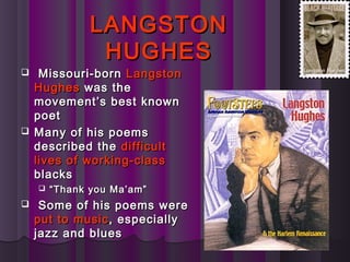 LANGSTONLANGSTON
HUGHESHUGHES
 Missouri-bornMissouri-born LangstonLangston
HughesHughes was thewas the
movement’s best knownmovement’s best known
poetpoet
 Many of his poemsMany of his poems
described thedescribed the difficultdifficult
lives of working-classlives of working-class
blacksblacks
 ““Thank you Ma’am”Thank you Ma’am”
 Some of his poems wereSome of his poems were
put to musicput to music, especially, especially
jazz and bluesjazz and blues
 