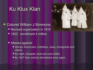 Ku Klux KlanKu Klux Klan
 Colonel William J SimmonsColonel William J Simmons
 Revived organization in 1915Revived organization in 1915
 1922: enrollment 4 million1922: enrollment 4 million
 Attacks against:Attacks against:
 African Americans, Catholics, Jews, immigrants andAfrican Americans, Catholics, Jews, immigrants and
others.others.
 By night, whipped, beat and even killed.By night, whipped, beat and even killed.
 By 1927 Klan activity diminished once again.By 1927 Klan activity diminished once again.
 