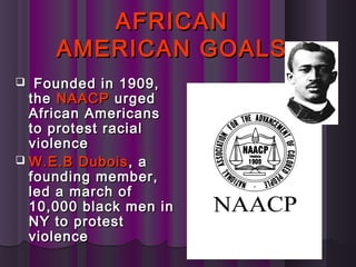 AFRICANAFRICAN
AMERICAN GOALSAMERICAN GOALS
 Founded in 1909,Founded in 1909,
thethe NAACPNAACP urgedurged
African AmericansAfrican Americans
to protest racialto protest racial
violenceviolence
 W.E.B DuboisW.E.B Dubois , a, a
founding member,founding member,
led a march ofled a march of
10,000 black men in10,000 black men in
NY to protestNY to protest
violenceviolence
 