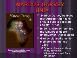 MARCUS GARVEY -MARCUS GARVEY -
UNIAUNIA
 Marcus Garvey believedMarcus Garvey believed
that African Americansthat African Americans
should build a separateshould build a separate
society (Africa)society (Africa)
 In 1914, Garvey foundedIn 1914, Garvey founded
the Universal Negrothe Universal Negro
Improvement AssociationImprovement Association
 Garvey claimed a millionGarvey claimed a million
members by the mid-members by the mid-
1920s1920s
 Powerful legacy of blackPowerful legacy of black
pride, economicpride, economic
independence and Pan-independence and Pan-
AfricanismAfricanism
Garvey represented a more
radical approach
 
