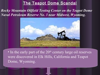 The Teapot Dome Scandal
• In the early part of the 20th
century large oil reserves
were discovered in Elk Hills, California and Teapot
Dome, Wyoming.
Rocky Mountain Oilfield Testing Center on the Teapot Dome
Naval Petroleum Reserve No. 3 near Midwest, Wyoming.
 