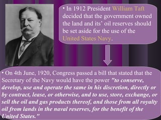 • In 1912 President William Taft
decided that the government owned
the land and its’ oil reserves should
be set aside for the use of the
United States Navy.
• On 4th June, 1920, Congress passed a bill that stated that the
Secretary of the Navy would have the power "to conserve,
develop, use and operate the same in his discretion, directly or
by contract, lease, or otherwise, and to use, store, exchange, or
sell the oil and gas products thereof, and those from all royalty
oil from lands in the naval reserves, for the benefit of the
United States."
 