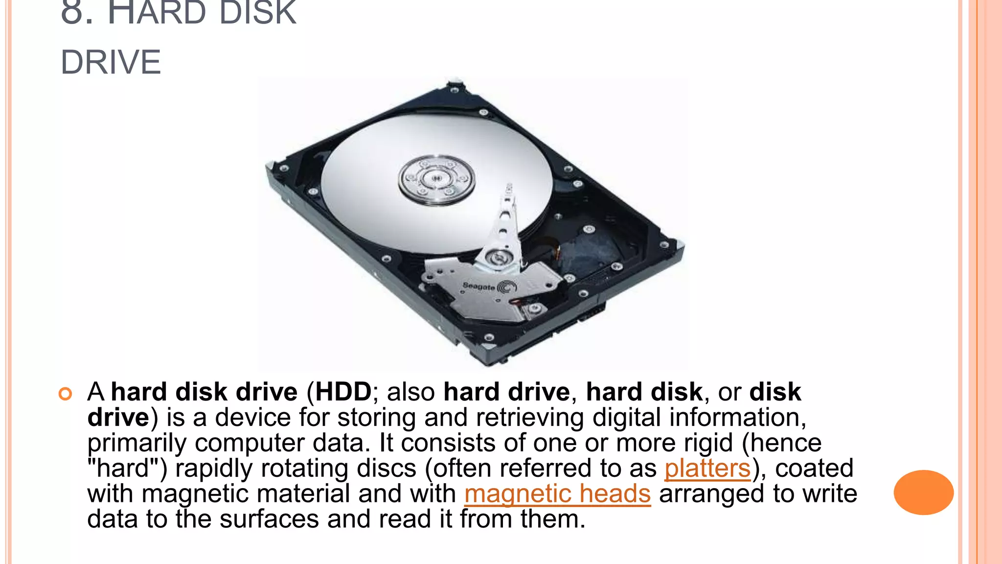 8. HARD DISK
DRIVE
 A hard disk drive (HDD; also hard drive, hard disk, or disk
drive) is a device for storing and retrieving digital information,
primarily computer data. It consists of one or more rigid (hence
"hard") rapidly rotating discs (often referred to as platters), coated
with magnetic material and with magnetic heads arranged to write
data to the surfaces and read it from them.
 
