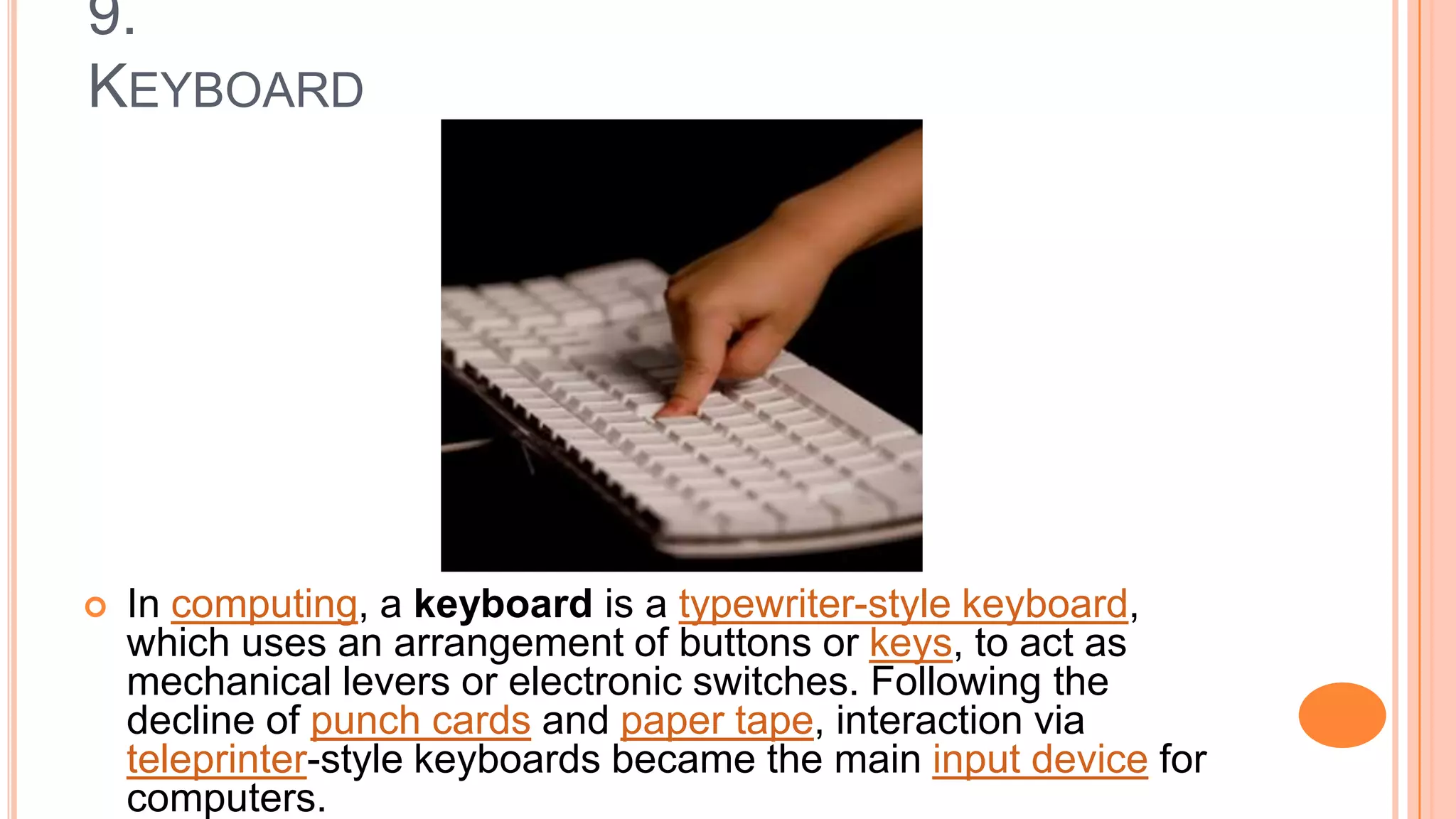 9.
KEYBOARD
 In computing, a keyboard is a typewriter-style keyboard,
which uses an arrangement of buttons or keys, to act as
mechanical levers or electronic switches. Following the
decline of punch cards and paper tape, interaction via
teleprinter-style keyboards became the main input device for
computers.
 