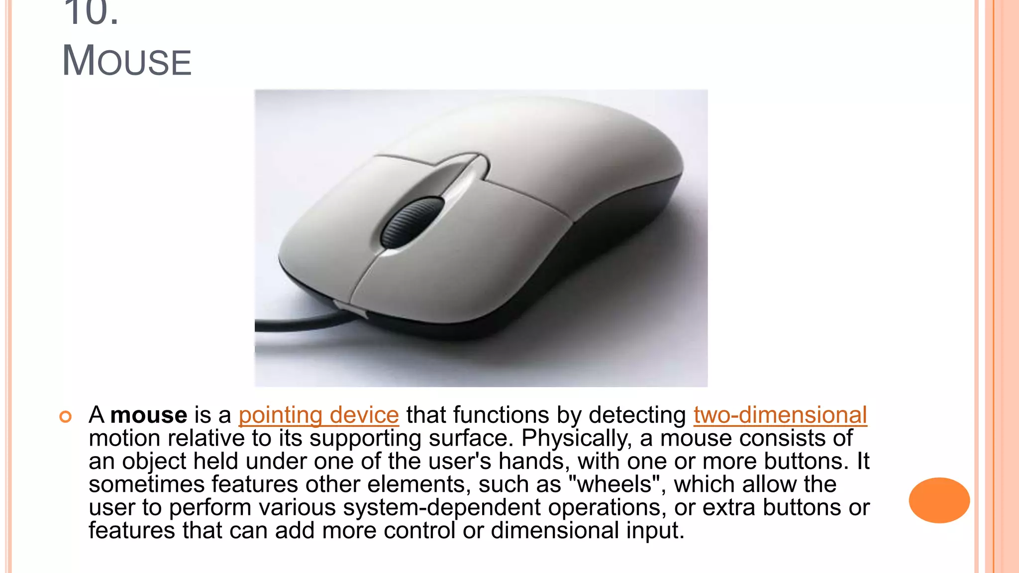 10.
MOUSE
 A mouse is a pointing device that functions by detecting two-dimensional
motion relative to its supporting surface. Physically, a mouse consists of
an object held under one of the user's hands, with one or more buttons. It
sometimes features other elements, such as "wheels", which allow the
user to perform various system-dependent operations, or extra buttons or
features that can add more control or dimensional input.
 