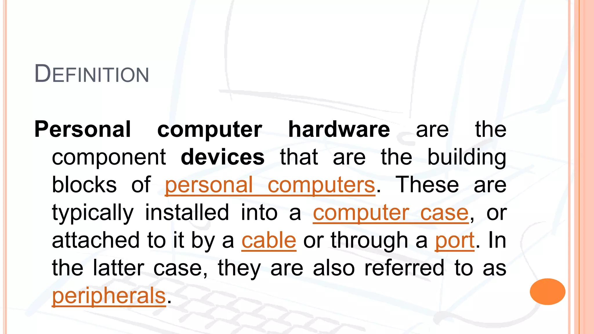DEFINITION
Personal computer hardware are the
component devices that are the building
blocks of personal computers. These are
typically installed into a computer case, or
attached to it by a cable or through a port. In
the latter case, they are also referred to as
peripherals.
 