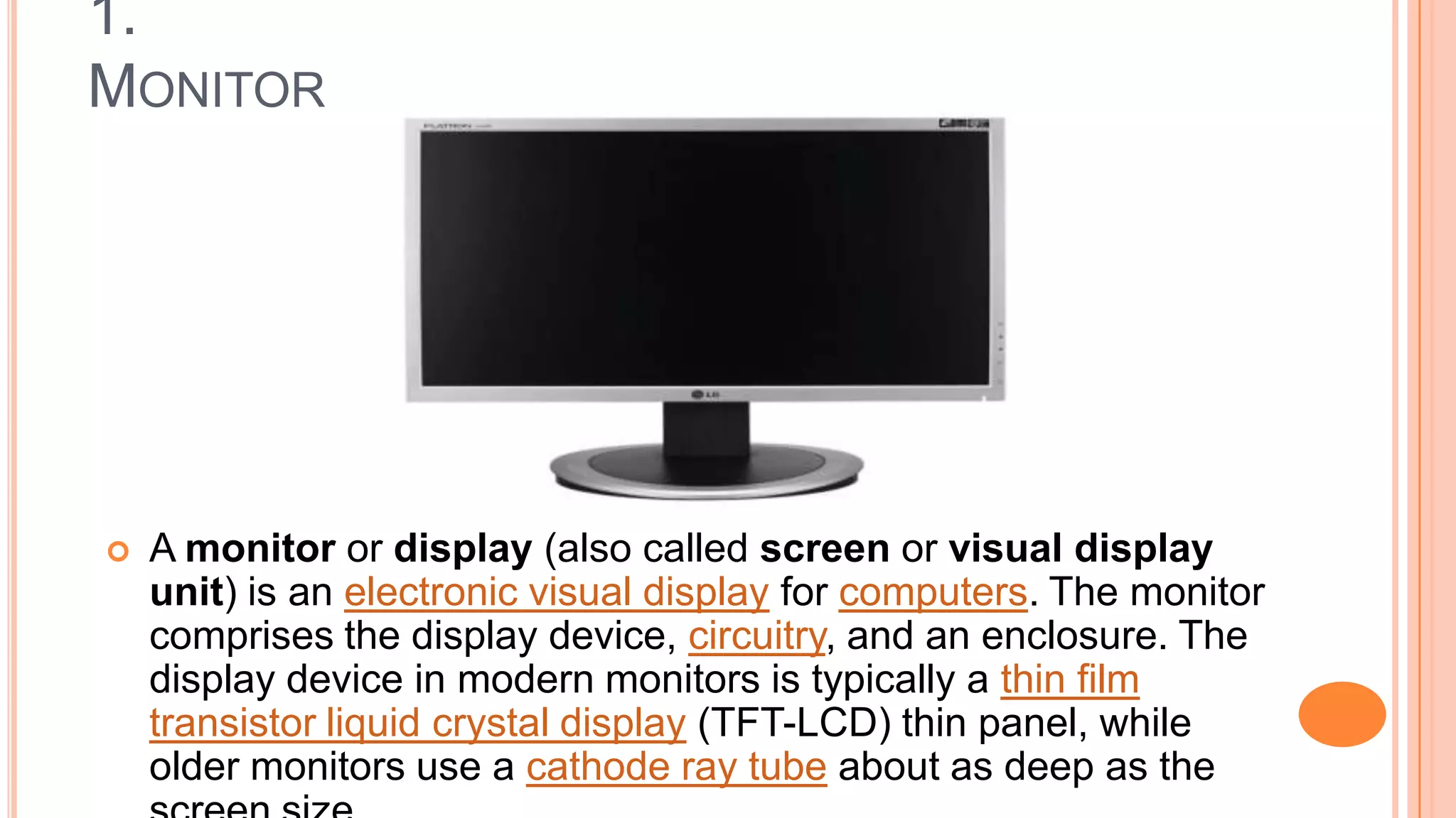 1.
MONITOR
 A monitor or display (also called screen or visual display
unit) is an electronic visual display for computers. The monitor
comprises the display device, circuitry, and an enclosure. The
display device in modern monitors is typically a thin film
transistor liquid crystal display (TFT-LCD) thin panel, while
older monitors use a cathode ray tube about as deep as the
 