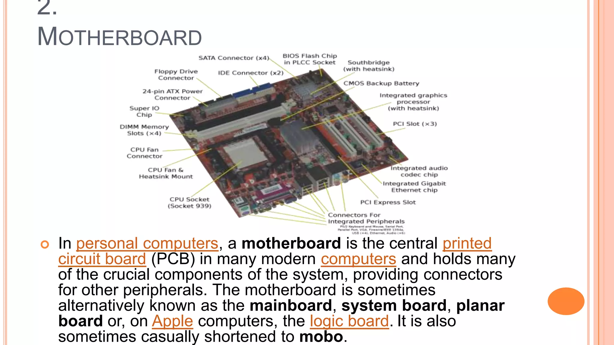 2.
MOTHERBOARD
 In personal computers, a motherboard is the central printed
circuit board (PCB) in many modern computers and holds many
of the crucial components of the system, providing connectors
for other peripherals. The motherboard is sometimes
alternatively known as the mainboard, system board, planar
board or, on Apple computers, the logic board. It is also
sometimes casually shortened to mobo.
 