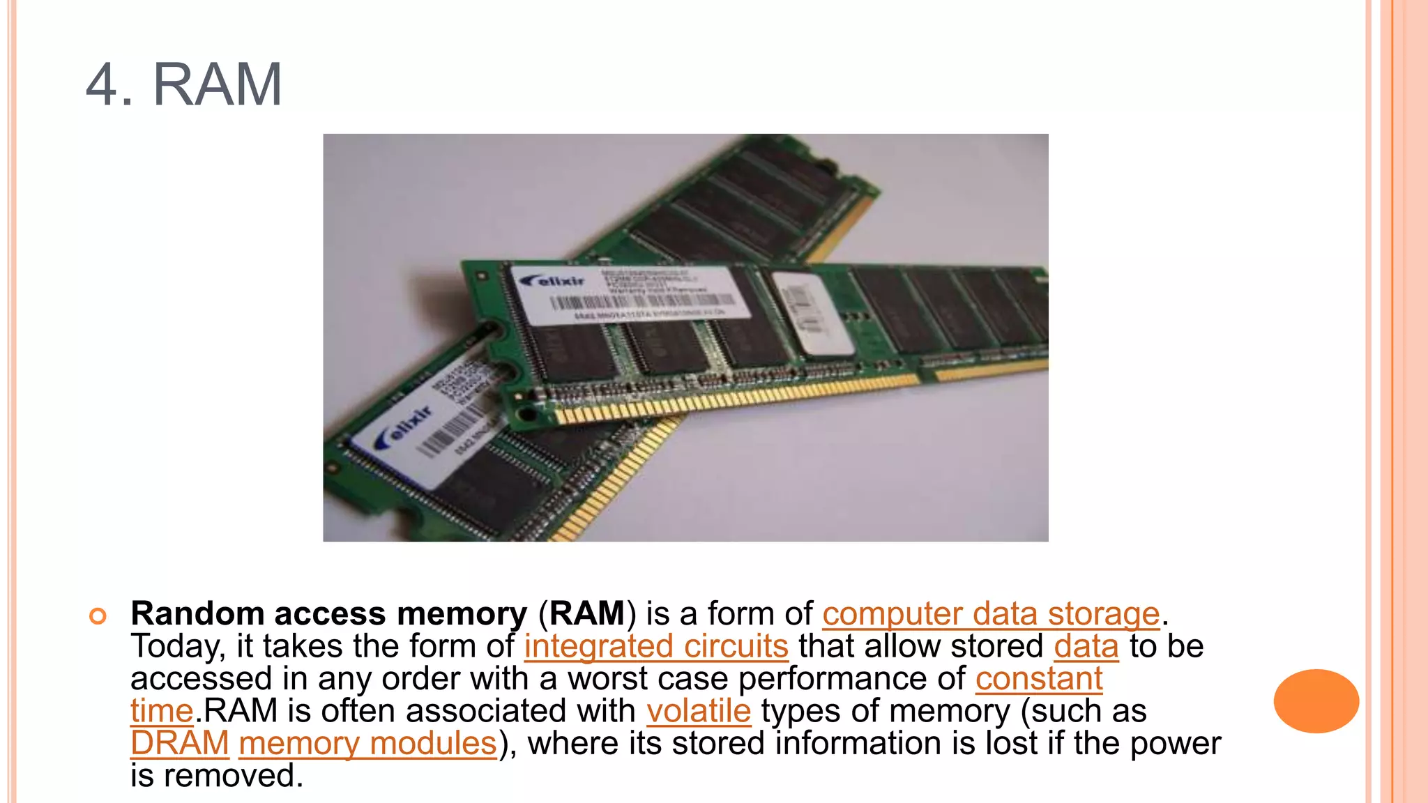 4. RAM
 Random access memory (RAM) is a form of computer data storage.
Today, it takes the form of integrated circuits that allow stored data to be
accessed in any order with a worst case performance of constant
time.RAM is often associated with volatile types of memory (such as
DRAM memory modules), where its stored information is lost if the power
is removed.
 