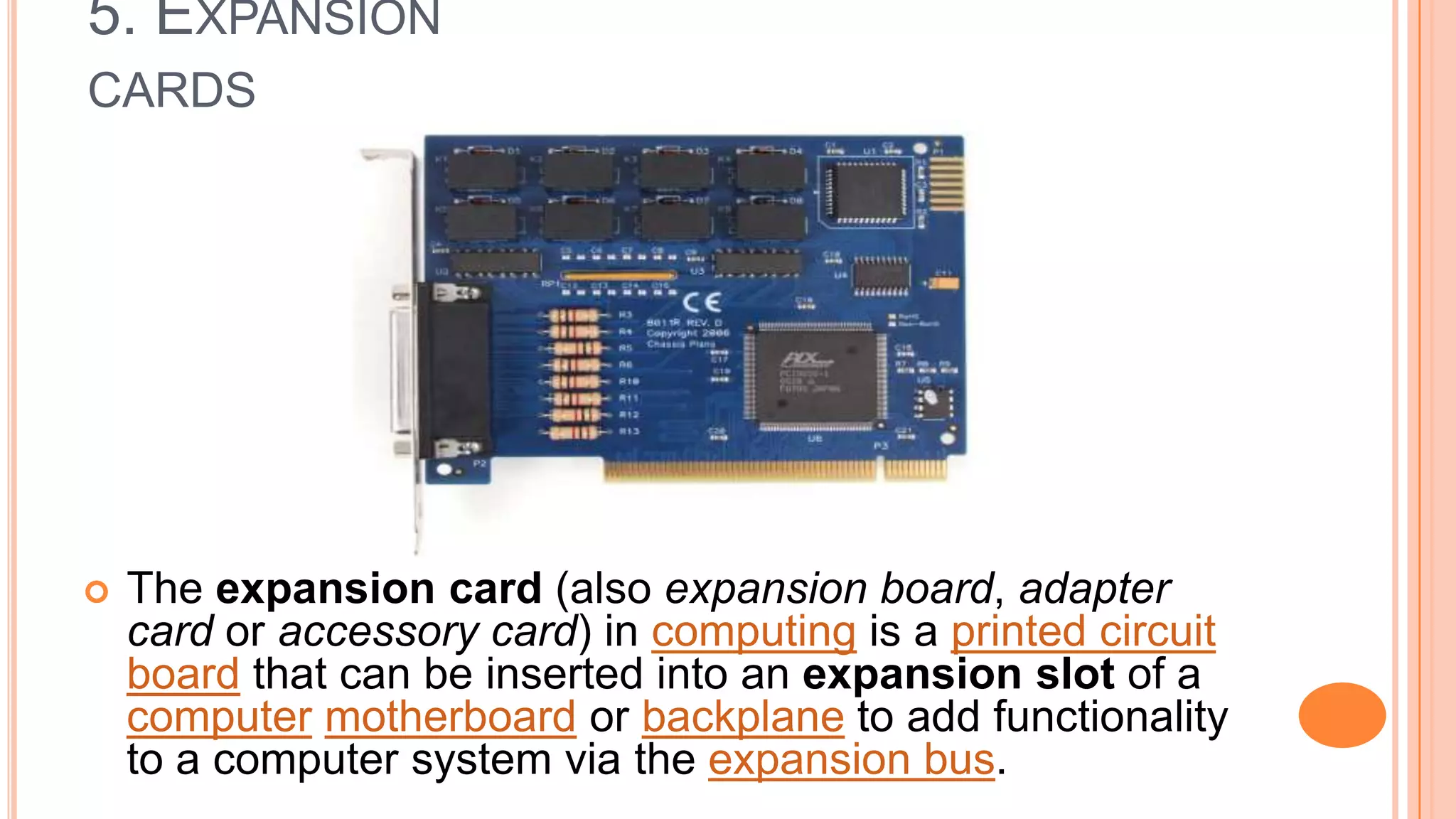 5. EXPANSION
CARDS
 The expansion card (also expansion board, adapter
card or accessory card) in computing is a printed circuit
board that can be inserted into an expansion slot of a
computer motherboard or backplane to add functionality
to a computer system via the expansion bus.
 