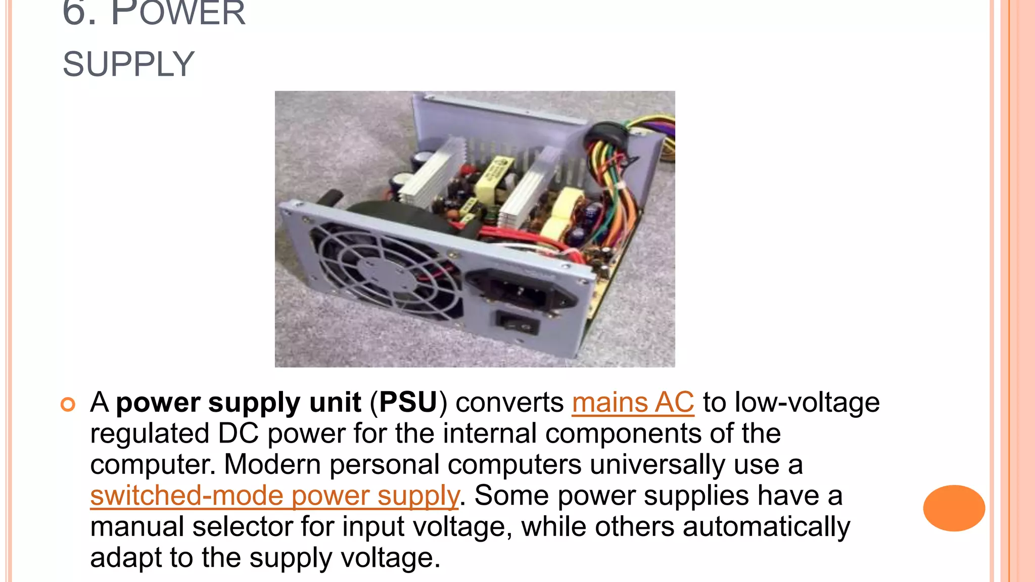 6. POWER
SUPPLY
 A power supply unit (PSU) converts mains AC to low-voltage
regulated DC power for the internal components of the
computer. Modern personal computers universally use a
switched-mode power supply. Some power supplies have a
manual selector for input voltage, while others automatically
adapt to the supply voltage.
 